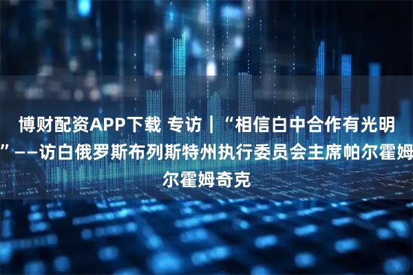 博财配资APP下载 专访｜“相信白中合作有光明未来”——访白俄罗斯布列斯特州执行委员会主席帕尔霍姆奇克
