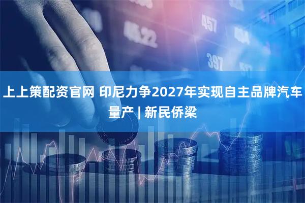 上上策配资官网 印尼力争2027年实现自主品牌汽车量产 | 新民侨梁