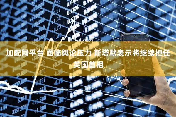 加配网平台 面临舆论压力 斯塔默表示将继续担任英国首相