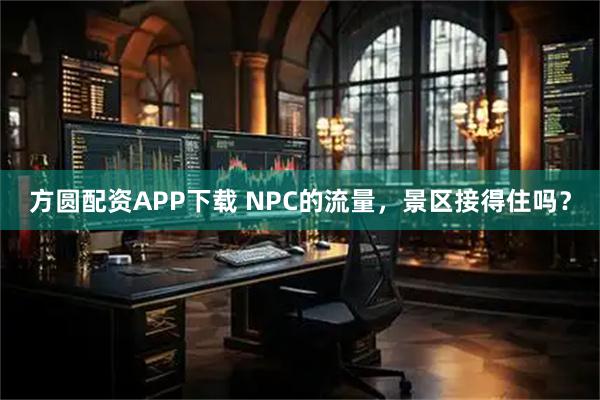 方圆配资APP下载 NPC的流量，景区接得住吗？