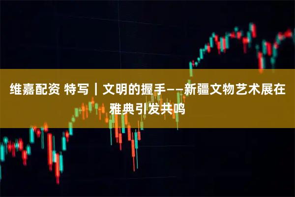 维嘉配资 特写｜文明的握手——新疆文物艺术展在雅典引发共鸣