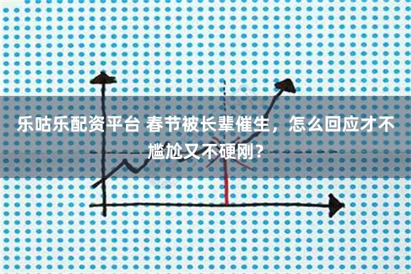 乐咕乐配资平台 春节被长辈催生，怎么回应才不尴尬又不硬刚？